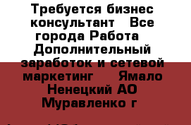 Требуется бизнес-консультант - Все города Работа » Дополнительный заработок и сетевой маркетинг   . Ямало-Ненецкий АО,Муравленко г.